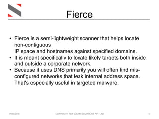 09/05/2018 COPYRIGHT: NET SQUARE SOLUTIONS PVT. LTD. 15
Fierce
• Fierce is a semi-lightweight scanner that helps locate
non-contiguous
IP space and hostnames against specified domains.
• It is meant specifically to locate likely targets both inside
and outside a corporate network.
• Because it uses DNS primarily you will often find mis-
configured networks that leak internal address space.
That's especially useful in targeted malware.
 