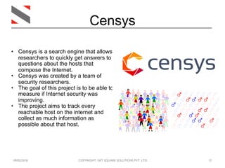 09/05/2018 COPYRIGHT: NET SQUARE SOLUTIONS PVT. LTD. 17
Censys
• Censys is a search engine that allows
researchers to quickly get answers to
questions about the hosts that
compose the Internet.
• Censys was created by a team of
security researchers.
• The goal of this project is to be able to
measure if Internet security was
improving.
• The project aims to track every
reachable host on the internet and
collect as much information as
possible about that host.
 
