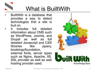 09/05/2018 COPYRIGHT: NET SQUARE SOLUTIONS PVT. LTD. 19
What is BuiltWith
• BuiltWith is a database that
provides a way to detect
technologies that a site is
buit on.
• It includes full detailed
information about CMS such
as WordPress, Joomla, and
Drupal as well as full
detailed Javascript and CSS
libraries like jquery,
bootstrap/foundation,
esternal fonts, server types
such as Nginx, Apache, IIS,
SSL provider as well as web
hosting provider used.
 