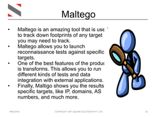 09/05/2018 COPYRIGHT: NET SQUARE SOLUTIONS PVT. LTD. 20
Maltego
• Maltego is an amazing tool that is used
to track down footprints of any target
you may need to track.
• Maltego allows you to launch
reconnaissance tests against specific
targets.
• One of the best features of the product
is transforms. This allows you to run
different kinds of tests and data
integration with external applications.
• Finally, Maltigo shows you the results of
specific targets, like IP, domains, AS
numbers, and much more.
 