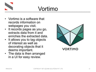 09/05/2018 COPYRIGHT: NET SQUARE SOLUTIONS PVT. LTD. 21
Vortimo
• Vortimo is a software that
records information on
webpages you visit.
• It records pages as you go,
extracts data from it and
enriches the extracted data.
• It allows you to tag objects
of interest as well as
decorating objects that it
deems important.
• The data is then arranged
in a UI for easy review.
 