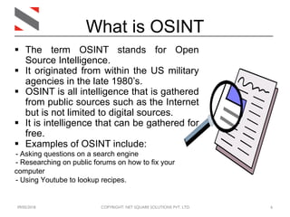 09/05/2018 COPYRIGHT: NET SQUARE SOLUTIONS PVT. LTD. 6
What is OSINT
§ The term OSINT stands for Open
Source Intelligence.
§ It originated from within the US military
agencies in the late 1980’s.
§ OSINT is all intelligence that is gathered
from public sources such as the Internet
but is not limited to digital sources.
§ It is intelligence that can be gathered for
free.
§ Examples of OSINT include:
- Asking questions on a search engine
- Researching on public forums on how to fix your
computer
- Using Youtube to lookup recipes.
 