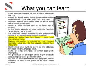 09/05/2018 COPYRIGHT: NET SQUARE SOLUTIONS PVT. LTD. 7
What you can learn
- Collect employee full names, job roles as well as the software
they use.
- Review and monitor search engine information from Google
(especially using Google dorks), Bing, Yahoo, and others.
- Monitoring personal and corporate blogs, as well as review
user activity on digital forums.
- Identify all social networks used by the target user or
company.
- Review content available on social media like Facebook,
Twitter, Google Plus, or Linkedin.
- Use people data collection tools like Pipl, who will help you to
reveal a lot of information about people in one place.
- Access old cached data from Google – often reveal
interesting information.
- Exploring old versions of websites to reveal important
information using sites like the wayback machine (now
archive.org).
- Identify mobile phone numbers, as well as email addresses
from social networks, or google results.
- Search for photos and videos on common social photo
sharing sites.
- Use google maps and other open satellite imagery sources to
retrieve images of user’s geographic location.
- Use tools like GeoCreepy to track down geographic location
information to have a clear picture of the users' current
locations
 