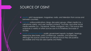 SOURCE OF OSINT
 Media, print newspapers, magazines, radio, and television from across and
between countries.
 Internet, online publications, blogs, discussion groups, citizen media (i.e. –
cell phone videos, and user created content), YouTube, and other social
media websites (i.e. – Facebook, Twitter, Instagram, etc.). This source also
outpaces a variety of other sources due to its timeliness and ease of
access.
 Public government data, public government reports, budgets, hearings,
telephone directories, press conferences, websites, and speeches.
Although this source comes from an official source they are publicly
accessible and may be used openly and freely.
 