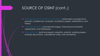 SOURCE OF OSINT (cont..)
 Professional and academic publications, information acquired from
journals, conferences, symposia, academic papers, dissertations, and
theses.
 Commercial data, commercial imagery, financial and industrial
assessments, and databases.
 Grey literature, technical reports, preprints, patents, working papers,
business documents, unpublished works, and newsletters.
 
