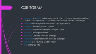 OSINTGRAM
 Osintgram is a OSINT tool on Instagram. It offers an interactive shell to perform
analysis on Instagram account of any users by its nickname. You can get……..
 address Get all registered addressed by target photos
 captions Get user’s photos captions
 comments Get total comments of target’s posts
 followers Get target followers
 followings Get users followed by target
 fwersemail Get email of users followed by target
 hashtags Get hashtags used by target
 info Get target info
 