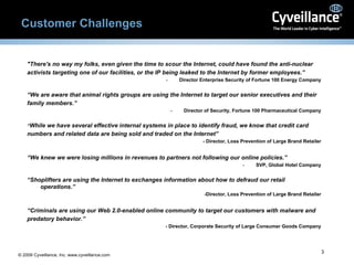 Customer Challenges "There's no way my folks, even given the time to scour the Internet, could have found the anti-nuclear activists targeting one of our facilities, or the IP being leaked to the Internet by former employees.” Director Enterprise Security of Fortune 100 Energy Company “ We are aware that animal rights groups are using the Internet to target our senior executives and their family members.” Director of Security, Fortune 100 Pharmaceutical Company “ While we have several effective internal systems in place to identify fraud, we know that credit card numbers and related data are being sold and traded on the Internet” - Director, Loss Prevention of Large Brand Retailer “ We knew we were losing millions in revenues to partners not following our online policies.” SVP, Global Hotel Company “ Shoplifters are using the Internet to exchanges information about how to defraud our retail operations.” -Director, Loss Prevention of Large Brand Retailer “ Criminals are using our Web 2.0-enabled online community to target our customers with malware and predatory behavior.” - Director, Corporate Security of Large Consumer Goods Company 