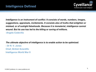 Intelligence Defined Intelligence is an instrument of conflict. It consists of words, numbers, images, suggestions, appraisals, incitements. It consists also of truths that enlighten or mislead, or of outright falsehoods. Because it is immaterial, intelligence cannot wound. But its use has led to the killing or saving of millions.   -Angelo Codevilla The ultimate objective of intelligence is to enable action to be optimized. - Dr R. V. Jones Chief, British Scientific Intelligence World War II 