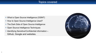 2
Topics covered
▪ What is Open Source Intelligence (OSINT)
▪ How Is Open Source Intelligence Used?
▪ The Dark Side of Open Source Intelligence
▪ Open Source Intelligence Techniques
▪ Identifying Sensitive/Confidential information –
Github, Google and websites.
 
