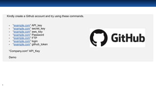 7
Github Search
Kindly create a Github account and try using these commands.
▪ “example.com” API_key
▪ “example.com” secret_key
▪ “example.com” aws_key
▪ “example.com” Password
▪ “example.com” FTP
▪ “example.com” login
▪ “example.com” github_token
“Company.com" API_Key
Demo
 