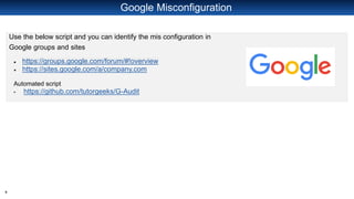 8
Google Misconfiguration
Use the below script and you can identify the mis configuration in
Google groups and sites
● https://groups.google.com/forum/#!overview
● https://sites.google.com/a/company.com
Automated script
▪ https://github.com/tutorgeeks/G-Audit
 
