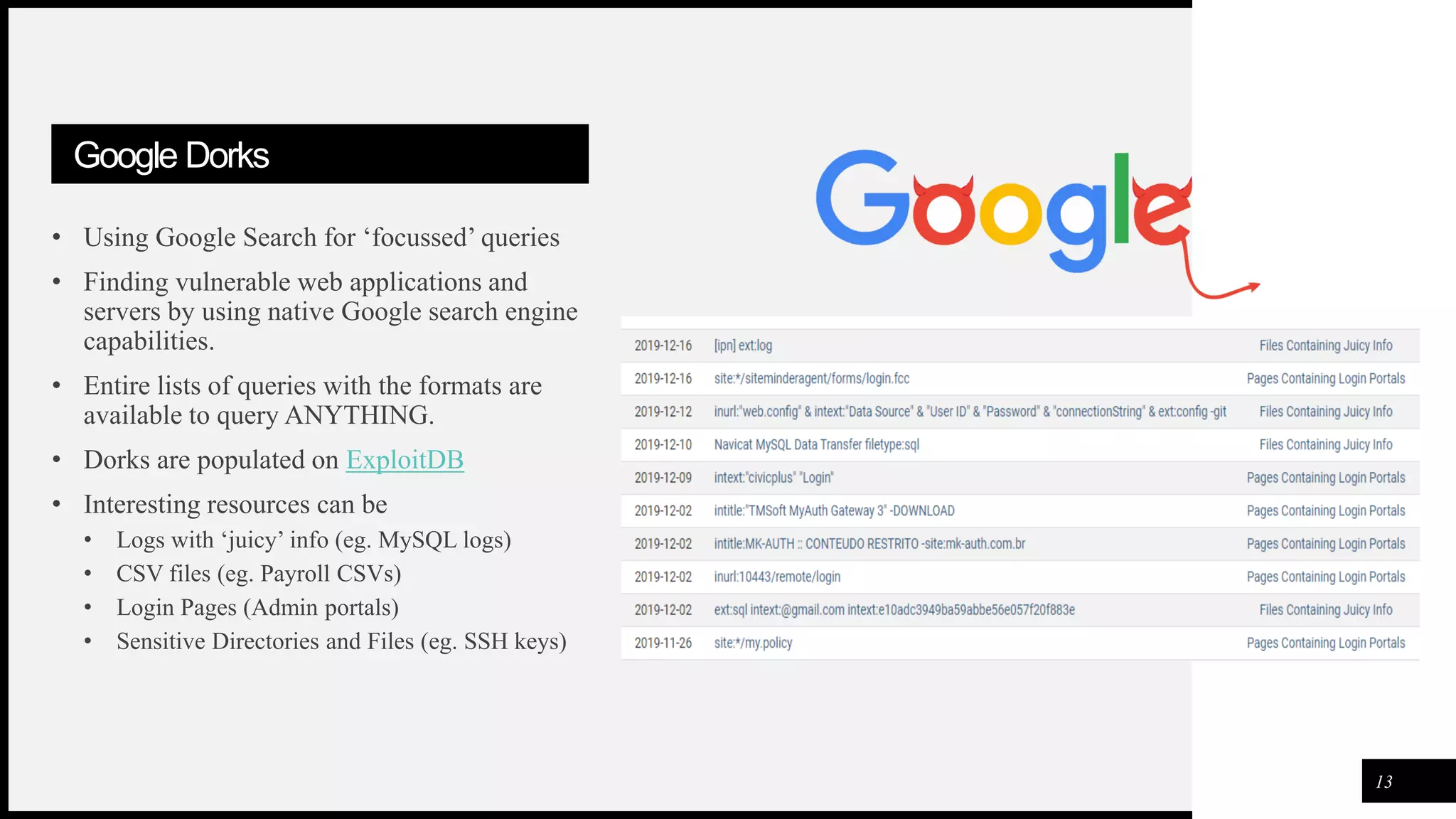 FIRSTUP
CONSULTANTS
Google Dorks
• Using Google Search for ‘focussed’ queries
• Finding vulnerable web applications and
servers by using native Google search engine
capabilities.
• Entire lists of queries with the formats are
available to query ANYTHING.
• Dorks are populated on ExploitDB
• Interesting resources can be
• Logs with ‘juicy’ info (eg. MySQL logs)
• CSV files (eg. Payroll CSVs)
• Login Pages (Admin portals)
• Sensitive Directories and Files (eg. SSH keys)
13
 