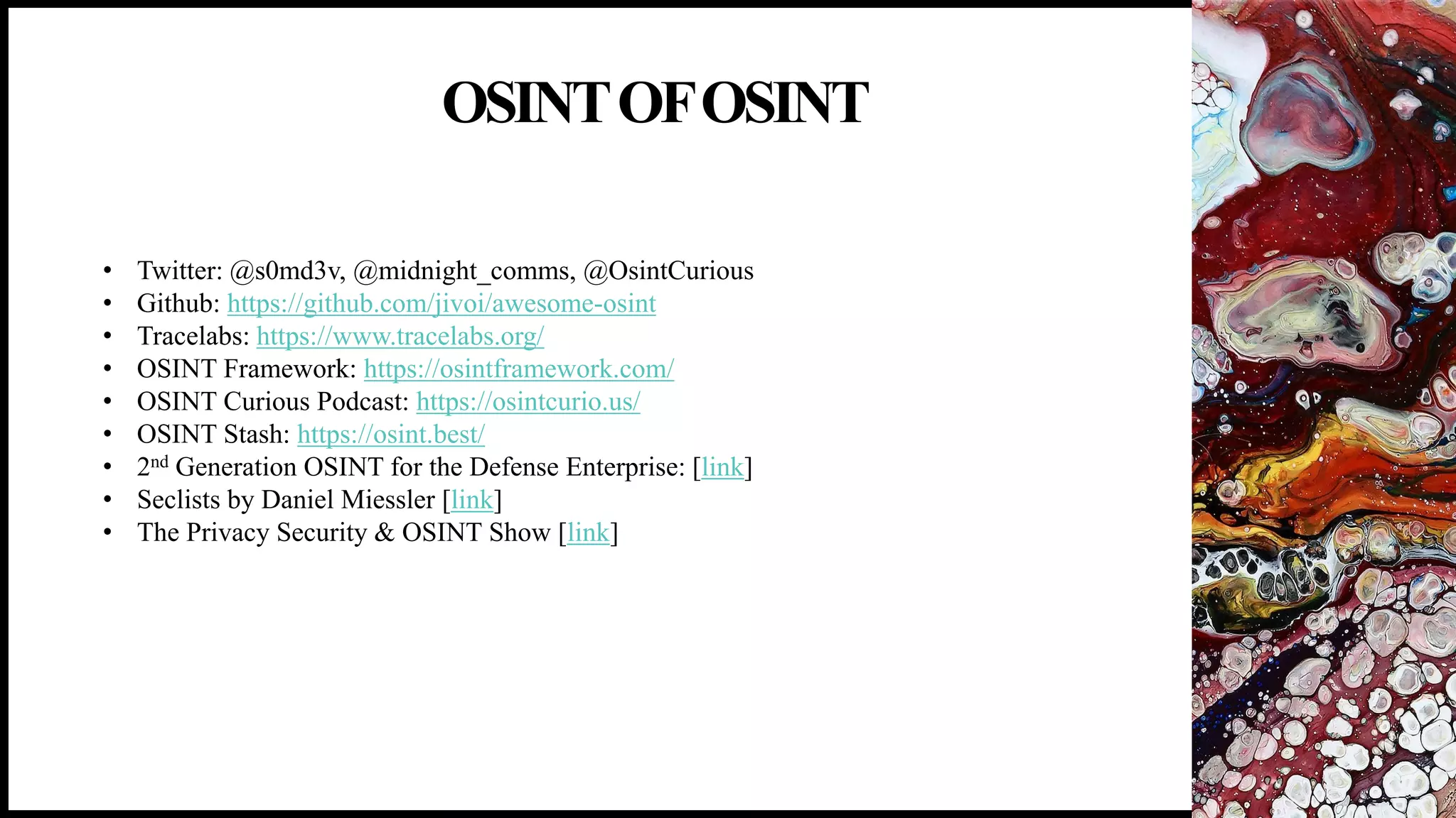 OSINTOFOSINT
18
• Twitter: @s0md3v, @midnight_comms, @OsintCurious
• Github: https://github.com/jivoi/awesome-osint
• Tracelabs: https://www.tracelabs.org/
• OSINT Framework: https://osintframework.com/
• OSINT Curious Podcast: https://osintcurio.us/
• OSINT Stash: https://osint.best/
• 2nd Generation OSINT for the Defense Enterprise: [link]
• Seclists by Daniel Miessler [link]
• The Privacy Security & OSINT Show [link]
 