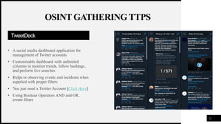 FIRSTUP
CONSULTANTS
TweetDeck
• A social media dashboard application for
management of Twitter accounts
• Customisable dashboard with unlimited
columns to monitor trends, follow hashtags,
and perform live searches
• Helps in observing events and incidents when
supplied with proper filters
• You just need a Twitter Account [Click Here]
• Using Boolean Operators AND and OR,
create filters
12
OSINT GATHERING TTPS
 