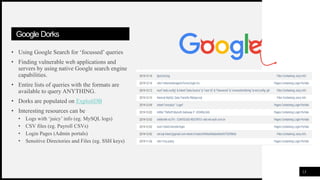 FIRSTUP
CONSULTANTS
Google Dorks
• Using Google Search for ‘focussed’ queries
• Finding vulnerable web applications and
servers by using native Google search engine
capabilities.
• Entire lists of queries with the formats are
available to query ANYTHING.
• Dorks are populated on ExploitDB
• Interesting resources can be
• Logs with ‘juicy’ info (eg. MySQL logs)
• CSV files (eg. Payroll CSVs)
• Login Pages (Admin portals)
• Sensitive Directories and Files (eg. SSH keys)
13
 