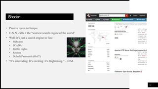 FIRSTUP
CONSULTANTS
Shodan
• Passive recon technique
• C.N.N. calls it the “scariest search engine of the world”
• Well, it’s just a search engine to find
• Webcams
• SCADA
• Traffic Lights
• Routers
• Default Passwords (Oof!!)
• “It’s interesting. It’s exciting. It’s frightening.” – D.M.
14
 