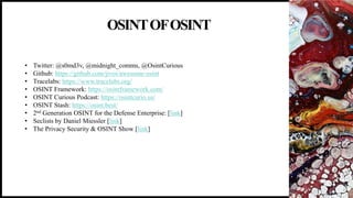 OSINTOFOSINT
18
• Twitter: @s0md3v, @midnight_comms, @OsintCurious
• Github: https://github.com/jivoi/awesome-osint
• Tracelabs: https://www.tracelabs.org/
• OSINT Framework: https://osintframework.com/
• OSINT Curious Podcast: https://osintcurio.us/
• OSINT Stash: https://osint.best/
• 2nd Generation OSINT for the Defense Enterprise: [link]
• Seclists by Daniel Miessler [link]
• The Privacy Security & OSINT Show [link]
 