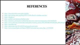 REFERENCES
19
• https://danielmiessler.com/study/shodan/
• https://pen-testing.sans.org/blog/2015/12/08/effective-shodan-searches
• https://shodan.io
• https://github.com/laramies/theHarvester
• https://medium.com/hacker-toolbelt/the-harvester-osint-reconnaissance-91a18a294a30
• https://www.rand.org/content/dam/rand/pubs/research_reports/RR1900/RR1964/RAND_RR1964.pdf
• https://tracelabs.org
• https://jakecreps.com/2018/09/28/advanced-osint-tools/
• https://www.researchgate.net/figure/OSINT-principal-use-cases_fig1_333703698
 