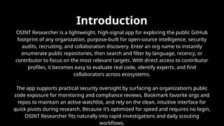 Introduction
OSINT Researcher is a lightweight, high-signal app for exploring the public GitHub
footprint of any organization, purpose-built for open-source intelligence, security
audits, recruiting, and collaboration discovery. Enter an org name to instantly
enumerate public repositories, then search and filter by language, recency, or
contributor to focus on the most relevant targets. With direct access to contributor
profiles, it becomes easy to evaluate real code, identify experts, and find
collaborators across ecosystems.​
The app supports practical security oversight by surfacing an organization’s public
code exposure for monitoring and compliance reviews. Bookmark favorite orgs and
repos to maintain an active watchlist, and rely on the clean, intuitive interface for
quick pivots during research. Because it’s optimized for speed and requires no login,
OSINT Researcher fits naturally into rapid investigations and daily scouting
workflows.​
 