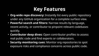 Key Features
• Org-wide repo discovery: Instantly list every public repository
under any GitHub organization for a complete surface view.​
• Powerful search and filters: Narrow results by language,
recent activity, or contributor to pinpoint relevant codebases
quickly.​
• Contributor deep dives: Open contributor profiles to assess
real public code and find experts or collaborators.​
• Security monitoring cues: Monitor org repositories to spot
exposure risks and compliance concerns across public code.​
 