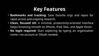 Key Features
• Bookmarks and tracking: Save favorite orgs and repos for
rapid access and ongoing research.​
• Clean, focused UX: A minimal, productivity-oriented interface
keeps browsing smooth on iPhone, iPad, Mac, and Apple Vision.​
• No login required: Start exploring by typing an organization
name—no account or OAuth needed.
 
