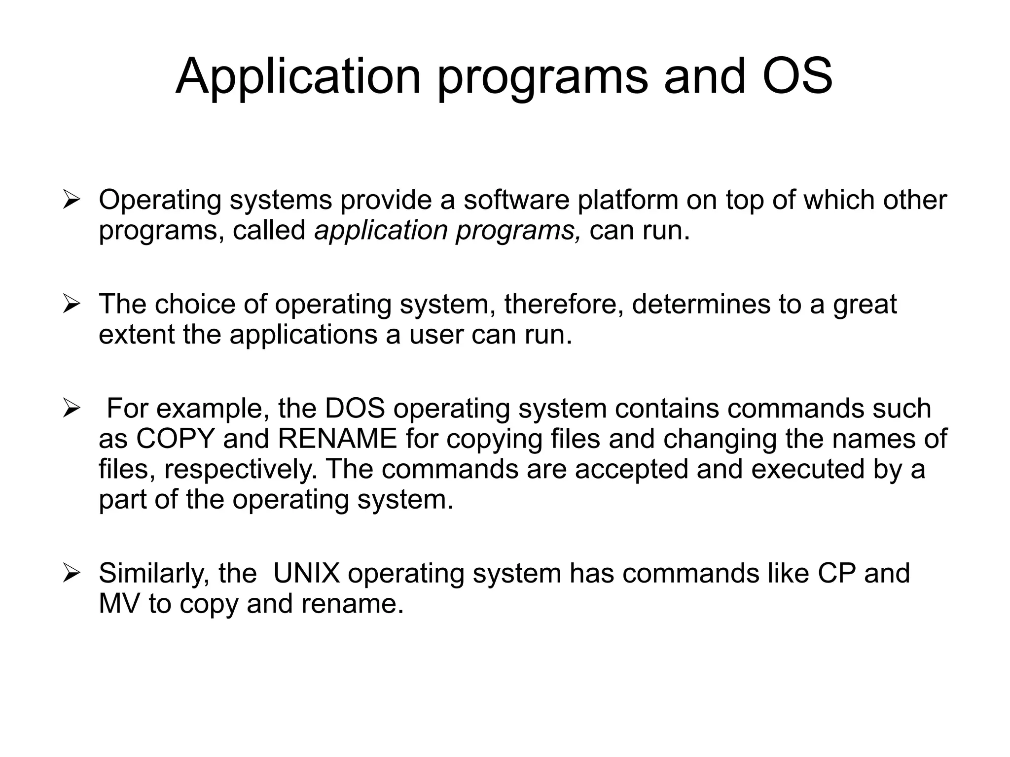 Application programs and OS
 Operating systems provide a software platform on top of which other
programs, called application programs, can run.
 The choice of operating system, therefore, determines to a great
extent the applications a user can run.
 For example, the DOS operating system contains commands such
as COPY and RENAME for copying files and changing the names of
files, respectively. The commands are accepted and executed by a
part of the operating system.
 Similarly, the UNIX operating system has commands like CP and
MV to copy and rename.
 