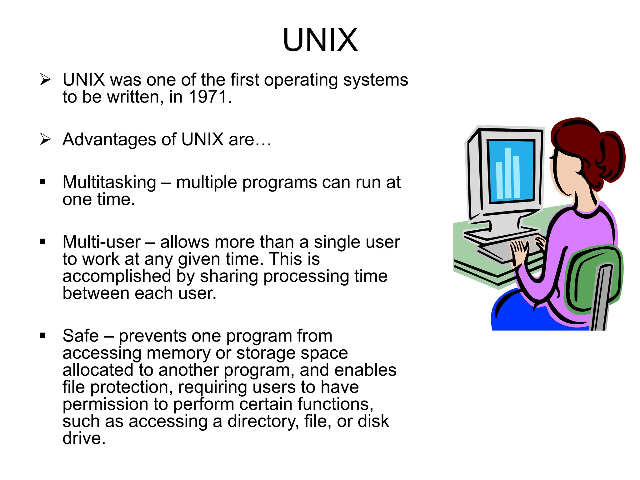 UNIX
 UNIX was one of the first operating systems
to be written, in 1971.
 Advantages of UNIX are…
 Multitasking – multiple programs can run at
one time.
 Multi-user – allows more than a single user
to work at any given time. This is
accomplished by sharing processing time
between each user.
 Safe – prevents one program from
accessing memory or storage space
allocated to another program, and enables
file protection, requiring users to have
permission to perform certain functions,
such as accessing a directory, file, or disk
drive.
 