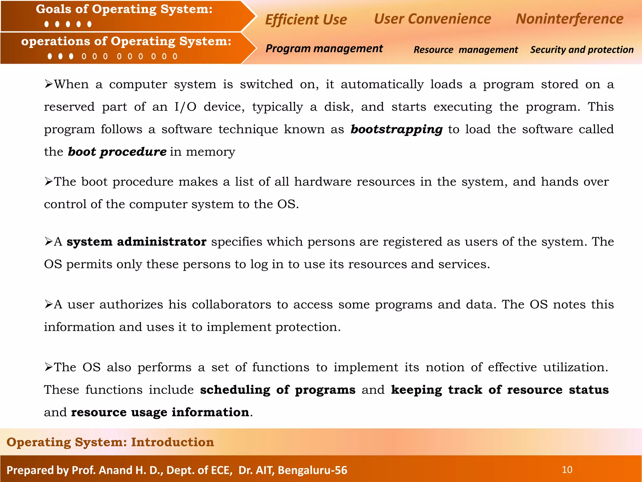 Prepared by Prof. Anand H. D., Dept. of ECE, Dr. AIT, Bengaluru-56 10
Operating System: Introduction
Goals of an Operating System :
Operation of an Operating System: Resource management Security and protection
Goals of Operating System:
operations of Operating System:
Efficient Use User Convenience Noninterference
Program management
When a computer system is switched on, it automatically loads a program stored on a
reserved part of an I/O device, typically a disk, and starts executing the program. This
program follows a software technique known as bootstrapping to load the software called
the boot procedure in memory
The boot procedure makes a list of all hardware resources in the system, and hands over
control of the computer system to the OS.
A system administrator specifies which persons are registered as users of the system. The
OS permits only these persons to log in to use its resources and services.
A user authorizes his collaborators to access some programs and data. The OS notes this
information and uses it to implement protection.
The OS also performs a set of functions to implement its notion of effective utilization.
These functions include scheduling of programs and keeping track of resource status
and resource usage information.
 