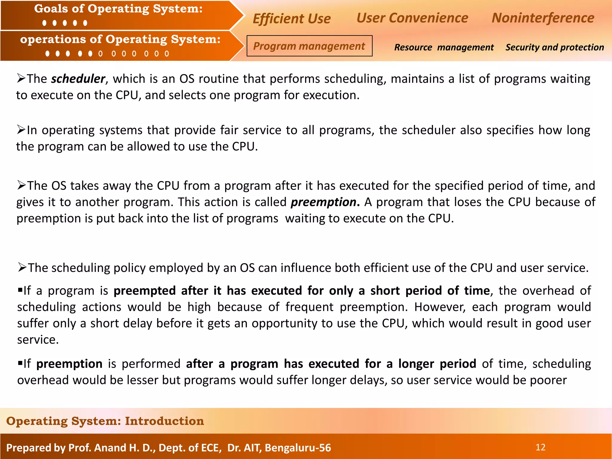 Prepared by Prof. Anand H. D., Dept. of ECE, Dr. AIT, Bengaluru-56 12
Operating System: Introduction
Goals of an Operating System :
Operation of an Operating System: Resource management Security and protection
Goals of Operating System:
operations of Operating System:
Efficient Use User Convenience Noninterference
Program management
The scheduler, which is an OS routine that performs scheduling, maintains a list of programs waiting
to execute on the CPU, and selects one program for execution.
In operating systems that provide fair service to all programs, the scheduler also specifies how long
the program can be allowed to use the CPU.
The OS takes away the CPU from a program after it has executed for the specified period of time, and
gives it to another program. This action is called preemption. A program that loses the CPU because of
preemption is put back into the list of programs waiting to execute on the CPU.
The scheduling policy employed by an OS can influence both efficient use of the CPU and user service.
If a program is preempted after it has executed for only a short period of time, the overhead of
scheduling actions would be high because of frequent preemption. However, each program would
suffer only a short delay before it gets an opportunity to use the CPU, which would result in good user
service.
If preemption is performed after a program has executed for a longer period of time, scheduling
overhead would be lesser but programs would suffer longer delays, so user service would be poorer
 