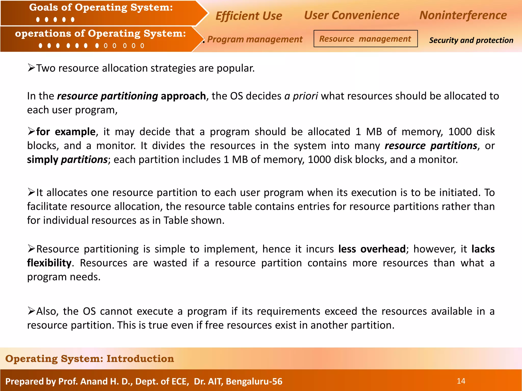 Prepared by Prof. Anand H. D., Dept. of ECE, Dr. AIT, Bengaluru-56 14
Operating System: Introduction
Goals of an Operating System :
Operation of an Operating System: Security and protection
Goals of Operating System:
operations of Operating System:
Efficient Use User Convenience Noninterference
Program management Resource management
Two resource allocation strategies are popular.
In the resource partitioning approach, the OS decides a priori what resources should be allocated to
each user program,
for example, it may decide that a program should be allocated 1 MB of memory, 1000 disk
blocks, and a monitor. It divides the resources in the system into many resource partitions, or
simply partitions; each partition includes 1 MB of memory, 1000 disk blocks, and a monitor.
It allocates one resource partition to each user program when its execution is to be initiated. To
facilitate resource allocation, the resource table contains entries for resource partitions rather than
for individual resources as in Table shown.
Resource partitioning is simple to implement, hence it incurs less overhead; however, it lacks
flexibility. Resources are wasted if a resource partition contains more resources than what a
program needs.
Also, the OS cannot execute a program if its requirements exceed the resources available in a
resource partition. This is true even if free resources exist in another partition.
 