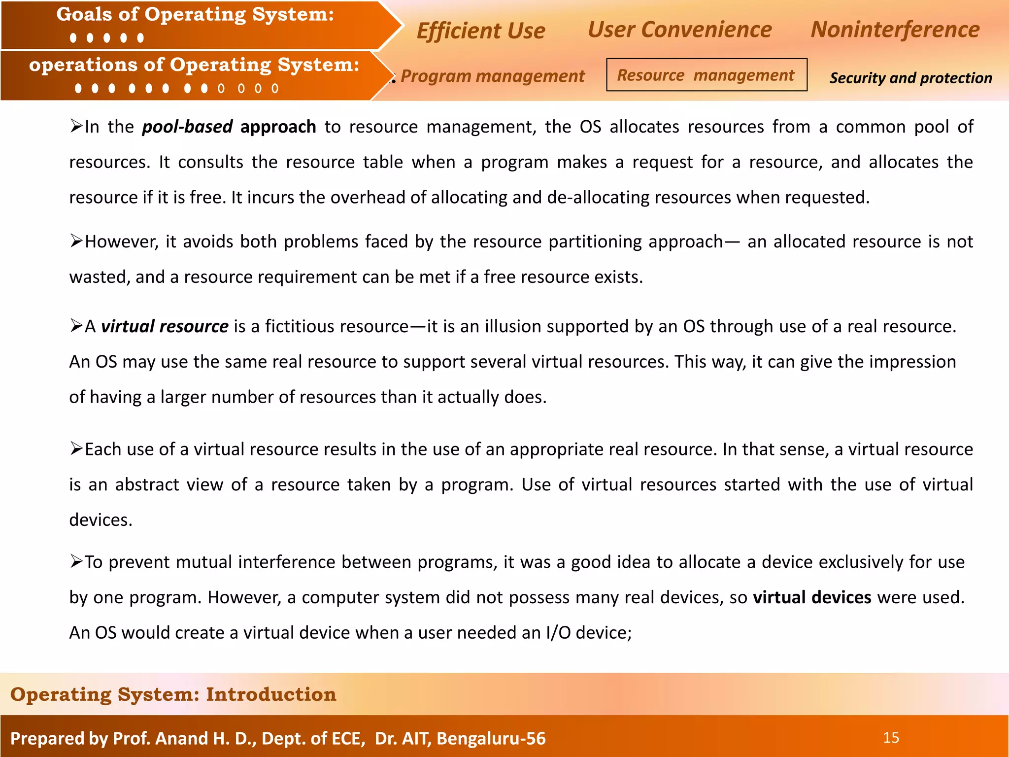 Prepared by Prof. Anand H. D., Dept. of ECE, Dr. AIT, Bengaluru-56 15
Operating System: Introduction
Goals of an Operating System :
Operation of an Operating System: Security and protection
Goals of Operating System:
operations of Operating System:
Efficient Use User Convenience Noninterference
Program management Resource management
In the pool-based approach to resource management, the OS allocates resources from a common pool of
resources. It consults the resource table when a program makes a request for a resource, and allocates the
resource if it is free. It incurs the overhead of allocating and de-allocating resources when requested.
However, it avoids both problems faced by the resource partitioning approach— an allocated resource is not
wasted, and a resource requirement can be met if a free resource exists.
A virtual resource is a fictitious resource—it is an illusion supported by an OS through use of a real resource.
An OS may use the same real resource to support several virtual resources. This way, it can give the impression
of having a larger number of resources than it actually does.
Each use of a virtual resource results in the use of an appropriate real resource. In that sense, a virtual resource
is an abstract view of a resource taken by a program. Use of virtual resources started with the use of virtual
devices.
To prevent mutual interference between programs, it was a good idea to allocate a device exclusively for use
by one program. However, a computer system did not possess many real devices, so virtual devices were used.
An OS would create a virtual device when a user needed an I/O device;
 
