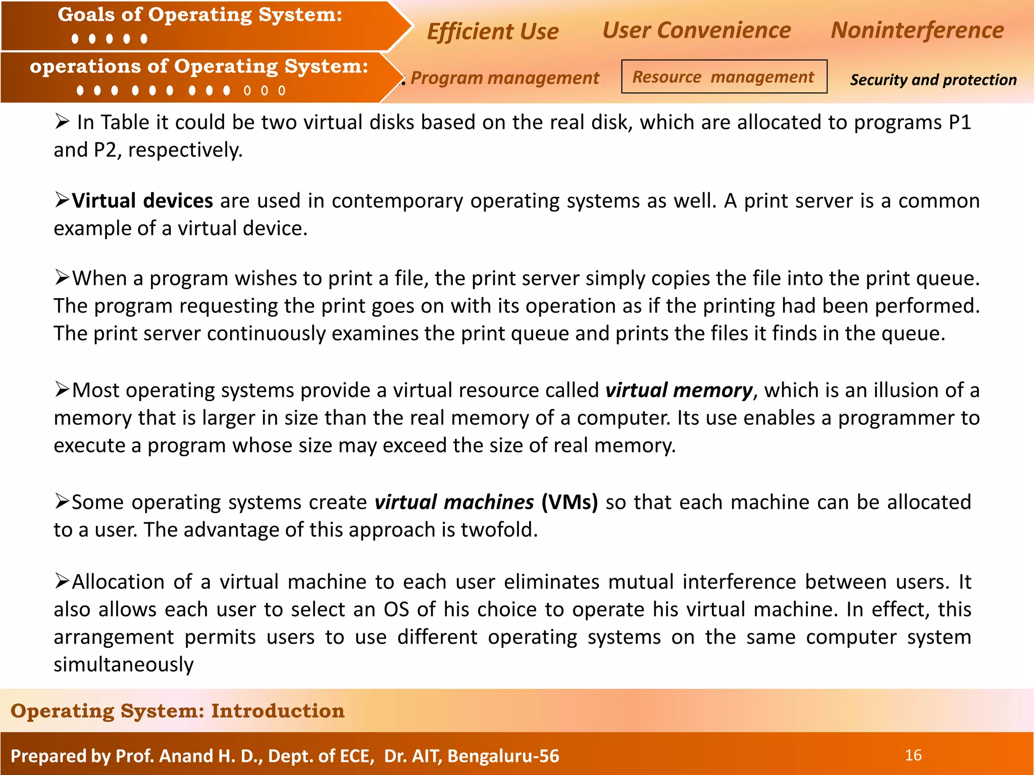 Prepared by Prof. Anand H. D., Dept. of ECE, Dr. AIT, Bengaluru-56 16
Operating System: Introduction
Goals of an Operating System :
Operation of an Operating System: Security and protection
Goals of Operating System:
operations of Operating System:
Efficient Use User Convenience Noninterference
Program management Resource management
 In Table it could be two virtual disks based on the real disk, which are allocated to programs P1
and P2, respectively.
Virtual devices are used in contemporary operating systems as well. A print server is a common
example of a virtual device.
When a program wishes to print a file, the print server simply copies the file into the print queue.
The program requesting the print goes on with its operation as if the printing had been performed.
The print server continuously examines the print queue and prints the files it finds in the queue.
Most operating systems provide a virtual resource called virtual memory, which is an illusion of a
memory that is larger in size than the real memory of a computer. Its use enables a programmer to
execute a program whose size may exceed the size of real memory.
Some operating systems create virtual machines (VMs) so that each machine can be allocated
to a user. The advantage of this approach is twofold.
Allocation of a virtual machine to each user eliminates mutual interference between users. It
also allows each user to select an OS of his choice to operate his virtual machine. In effect, this
arrangement permits users to use different operating systems on the same computer system
simultaneously
 