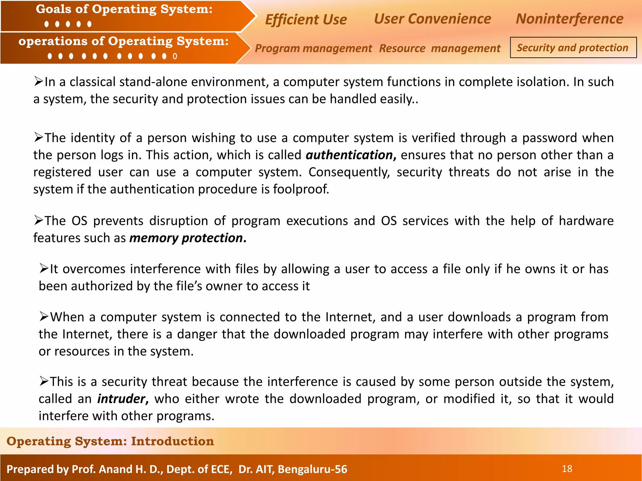 Prepared by Prof. Anand H. D., Dept. of ECE, Dr. AIT, Bengaluru-56 18
Operating System: Introduction
Goals of Operating System:
operations of Operating System:
Efficient Use User Convenience Noninterference
Program management Resource management Security and protection
In a classical stand-alone environment, a computer system functions in complete isolation. In such
a system, the security and protection issues can be handled easily..
The identity of a person wishing to use a computer system is verified through a password when
the person logs in. This action, which is called authentication, ensures that no person other than a
registered user can use a computer system. Consequently, security threats do not arise in the
system if the authentication procedure is foolproof.
The OS prevents disruption of program executions and OS services with the help of hardware
features such as memory protection.
It overcomes interference with files by allowing a user to access a file only if he owns it or has
been authorized by the file’s owner to access it
When a computer system is connected to the Internet, and a user downloads a program from
the Internet, there is a danger that the downloaded program may interfere with other programs
or resources in the system.
This is a security threat because the interference is caused by some person outside the system,
called an intruder, who either wrote the downloaded program, or modified it, so that it would
interfere with other programs.
 
