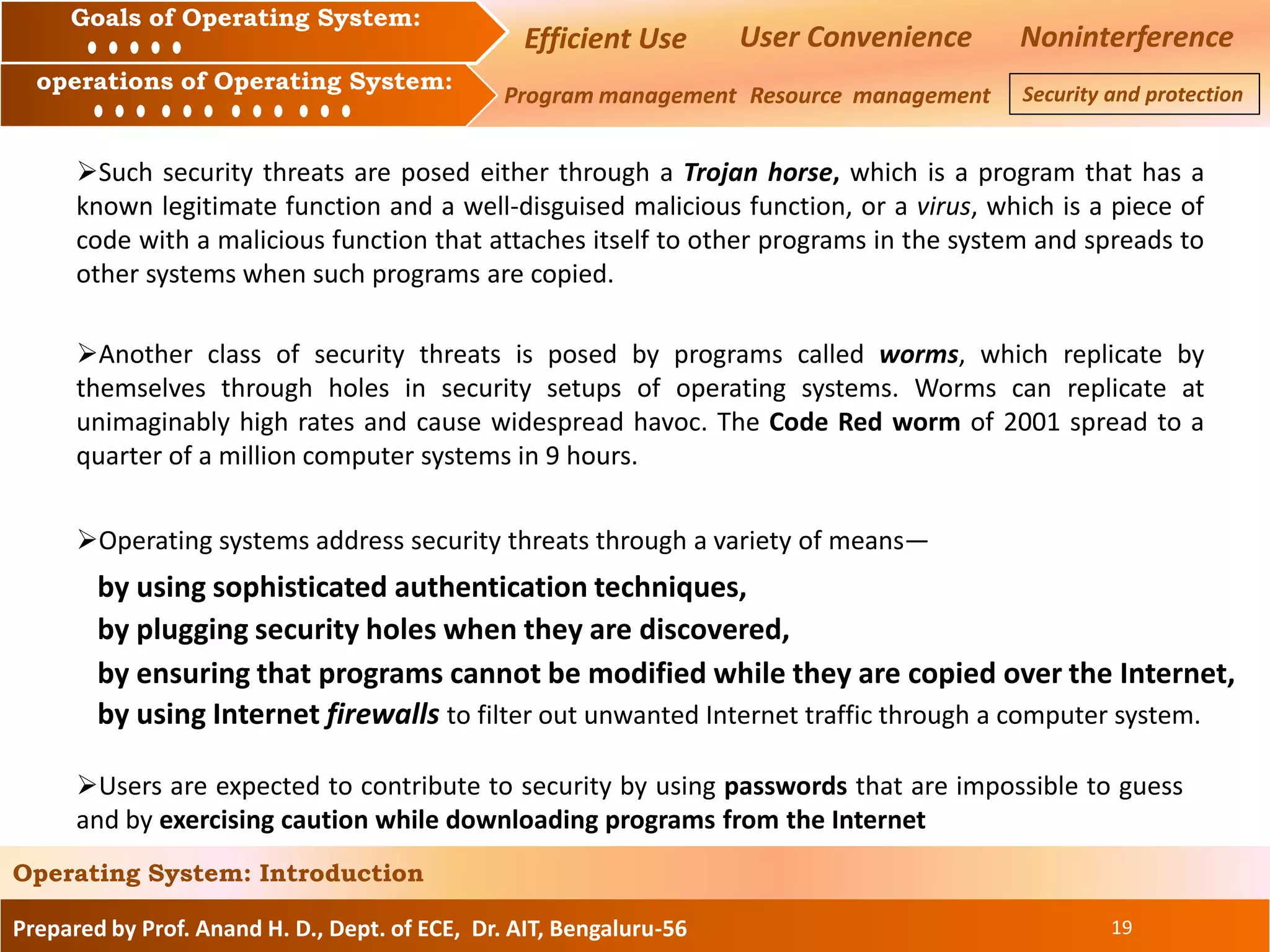 Prepared by Prof. Anand H. D., Dept. of ECE, Dr. AIT, Bengaluru-56 19
Operating System: Introduction
Goals of Operating System:
operations of Operating System:
Efficient Use User Convenience Noninterference
Program management Resource management Security and protection
Another class of security threats is posed by programs called worms, which replicate by
themselves through holes in security setups of operating systems. Worms can replicate at
unimaginably high rates and cause widespread havoc. The Code Red worm of 2001 spread to a
quarter of a million computer systems in 9 hours.
Such security threats are posed either through a Trojan horse, which is a program that has a
known legitimate function and a well-disguised malicious function, or a virus, which is a piece of
code with a malicious function that attaches itself to other programs in the system and spreads to
other systems when such programs are copied.
Operating systems address security threats through a variety of means—
Users are expected to contribute to security by using passwords that are impossible to guess
and by exercising caution while downloading programs from the Internet
by using Internet firewalls to filter out unwanted Internet traffic through a computer system.
by using sophisticated authentication techniques,
by plugging security holes when they are discovered,
by ensuring that programs cannot be modified while they are copied over the Internet,
 