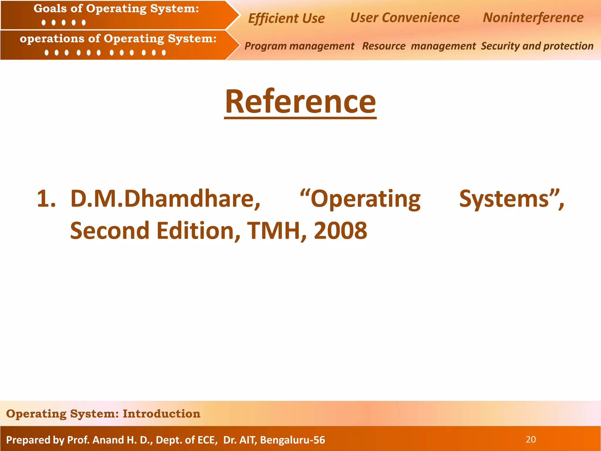 Prepared by Prof. Anand H. D., Dept. of ECE, Dr. AIT, Bengaluru-56 20
Operating System: Introduction
Goals of an Operating System :
Operation of an Operating System: Program management Resource management Security and protection
Goals of Operating System:
operations of Operating System:
Reference
1. D.M.Dhamdhare, “Operating Systems”,
Second Edition, TMH, 2008
NoninterferenceEfficient Use User Convenience
 