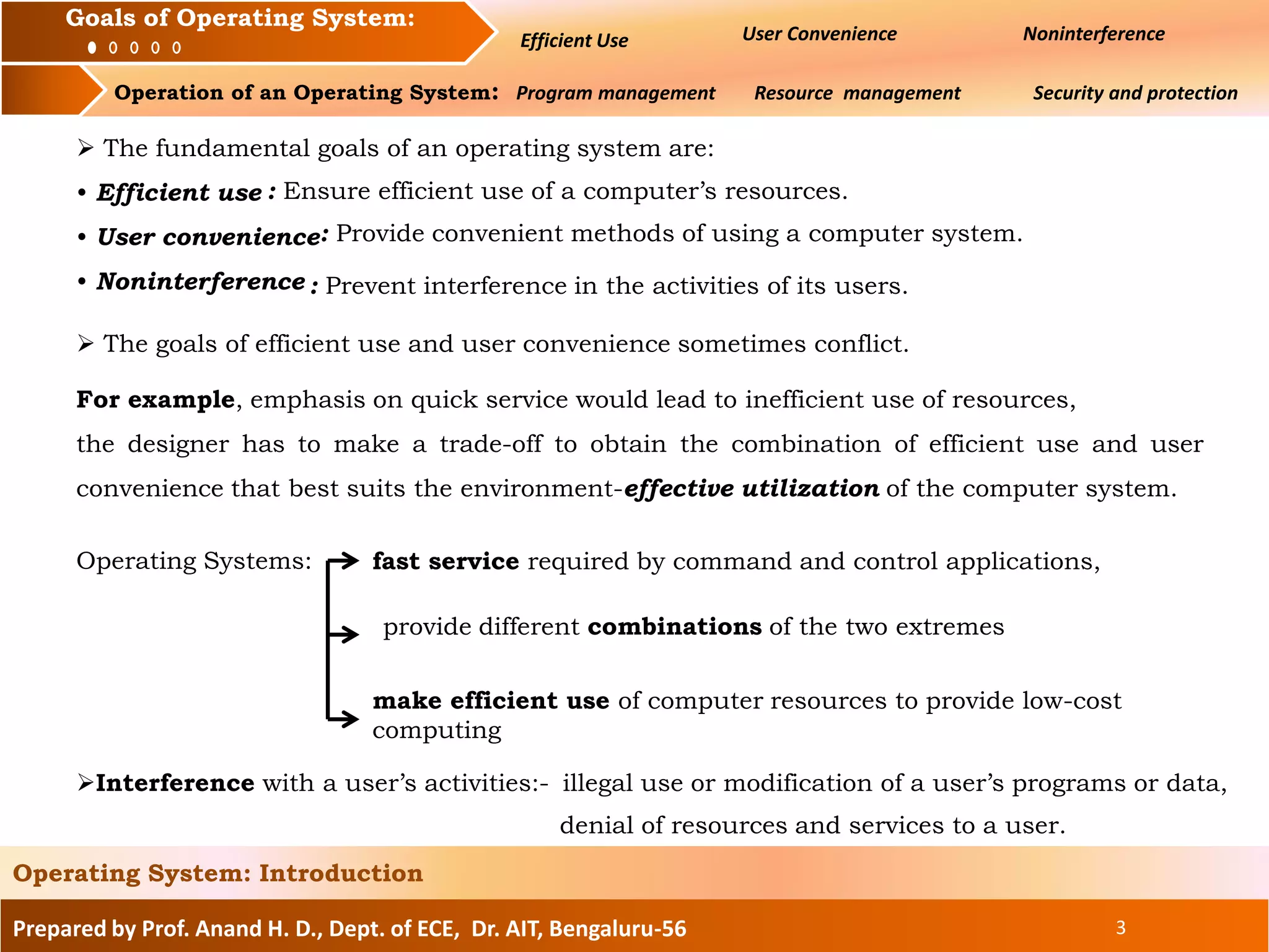Prepared by Prof. Anand H. D., Dept. of ECE, Dr. AIT, Bengaluru-56 3
Operating System: Introduction
Goals of an Operating System : User Convenience Noninterference
Operation of an Operating System: Program management Resource management Security and protection
Goals of Operating System:
Efficient Use
 The fundamental goals of an operating system are:
• Efficient use
• User convenience
• Noninterference
 The goals of efficient use and user convenience sometimes conflict.
For example, emphasis on quick service would lead to inefficient use of resources,
the designer has to make a trade-off to obtain the combination of efficient use and user
convenience that best suits the environment-effective utilization of the computer system.
Interference with a user’s activities:-
Operating Systems:
illegal use or modification of a user’s programs or data,
denial of resources and services to a user.
: Ensure efficient use of a computer’s resources.
: Provide convenient methods of using a computer system.
: Prevent interference in the activities of its users.
fast service required by command and control applications,
make efficient use of computer resources to provide low-cost
computing
provide different combinations of the two extremes
 