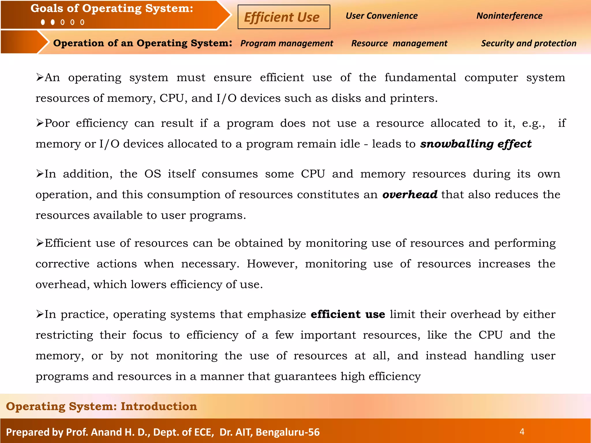 Prepared by Prof. Anand H. D., Dept. of ECE, Dr. AIT, Bengaluru-56 4
Operating System: Introduction
Goals of an Operating System : User Convenience Noninterference
Operation of an Operating System: Program management Resource management Security and protection
Goals of Operating System:
Efficient Use
An operating system must ensure efficient use of the fundamental computer system
resources of memory, CPU, and I/O devices such as disks and printers.
Poor efficiency can result if a program does not use a resource allocated to it, e.g., if
memory or I/O devices allocated to a program remain idle - leads to snowballing effect
In addition, the OS itself consumes some CPU and memory resources during its own
operation, and this consumption of resources constitutes an overhead that also reduces the
resources available to user programs.
Efficient use of resources can be obtained by monitoring use of resources and performing
corrective actions when necessary. However, monitoring use of resources increases the
overhead, which lowers efficiency of use.
In practice, operating systems that emphasize efficient use limit their overhead by either
restricting their focus to efficiency of a few important resources, like the CPU and the
memory, or by not monitoring the use of resources at all, and instead handling user
programs and resources in a manner that guarantees high efficiency
 