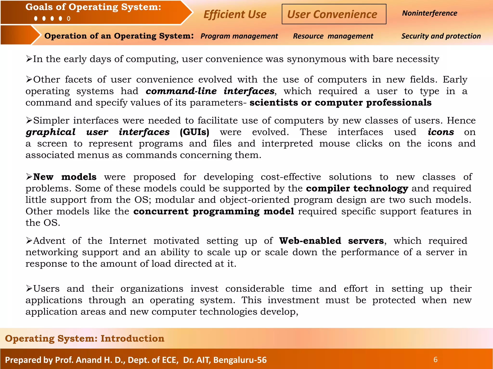 Prepared by Prof. Anand H. D., Dept. of ECE, Dr. AIT, Bengaluru-56 6
Operating System: Introduction
Goals of an Operating System : Noninterference
Operation of an Operating System: Program management Resource management Security and protection
Goals of Operating System:
Efficient Use User Convenience
In the early days of computing, user convenience was synonymous with bare necessity
Other facets of user convenience evolved with the use of computers in new fields. Early
operating systems had command-line interfaces, which required a user to type in a
command and specify values of its parameters- scientists or computer professionals
Simpler interfaces were needed to facilitate use of computers by new classes of users. Hence
graphical user interfaces (GUIs) were evolved. These interfaces used icons on
a screen to represent programs and files and interpreted mouse clicks on the icons and
associated menus as commands concerning them.
New models were proposed for developing cost-effective solutions to new classes of
problems. Some of these models could be supported by the compiler technology and required
little support from the OS; modular and object-oriented program design are two such models.
Other models like the concurrent programming model required specific support features in
the OS.
Advent of the Internet motivated setting up of Web-enabled servers, which required
networking support and an ability to scale up or scale down the performance of a server in
response to the amount of load directed at it.
Users and their organizations invest considerable time and effort in setting up their
applications through an operating system. This investment must be protected when new
application areas and new computer technologies develop,
 