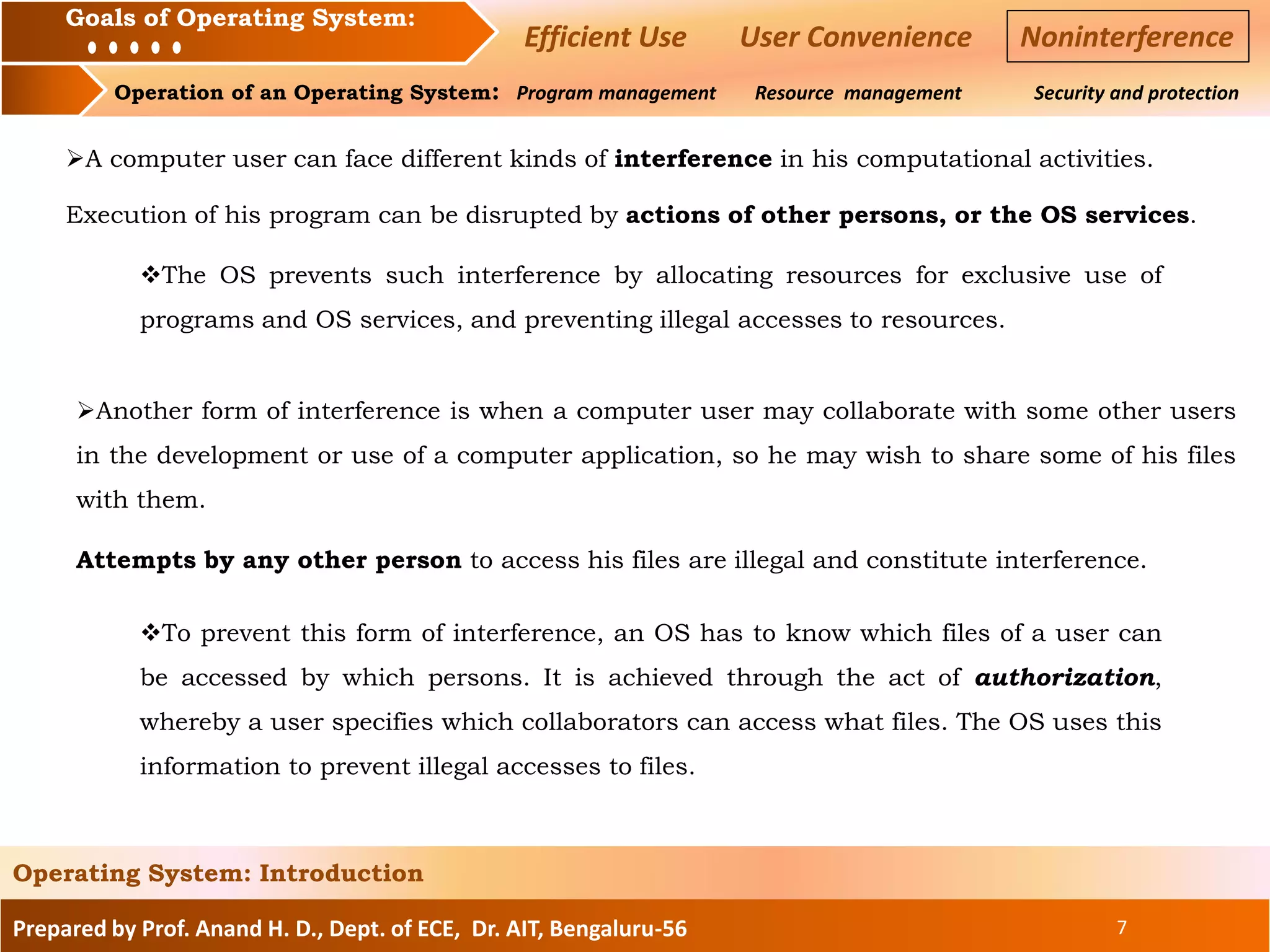 Prepared by Prof. Anand H. D., Dept. of ECE, Dr. AIT, Bengaluru-56 7
Operating System: Introduction
Goals of an Operating System :
Operation of an Operating System: Program management Resource management Security and protection
Goals of Operating System:
Efficient Use User Convenience Noninterference
A computer user can face different kinds of interference in his computational activities.
Execution of his program can be disrupted by actions of other persons, or the OS services.
The OS prevents such interference by allocating resources for exclusive use of
programs and OS services, and preventing illegal accesses to resources.
Another form of interference is when a computer user may collaborate with some other users
in the development or use of a computer application, so he may wish to share some of his files
with them.
Attempts by any other person to access his files are illegal and constitute interference.
To prevent this form of interference, an OS has to know which files of a user can
be accessed by which persons. It is achieved through the act of authorization,
whereby a user specifies which collaborators can access what files. The OS uses this
information to prevent illegal accesses to files.
 