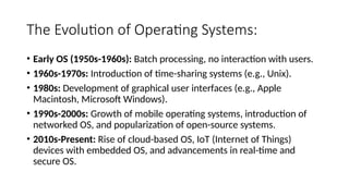 The Evolution of Operating Systems:
• Early OS (1950s-1960s): Batch processing, no interaction with users.
• 1960s-1970s: Introduction of time-sharing systems (e.g., Unix).
• 1980s: Development of graphical user interfaces (e.g., Apple
Macintosh, Microsoft Windows).
• 1990s-2000s: Growth of mobile operating systems, introduction of
networked OS, and popularization of open-source systems.
• 2010s-Present: Rise of cloud-based OS, IoT (Internet of Things)
devices with embedded OS, and advancements in real-time and
secure OS.
 
