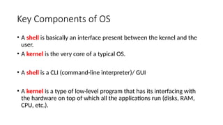 Key Components of OS
• A shell is basically an interface present between the kernel and the
user.
• A kernel is the very core of a typical OS.
• A shell is a CLI (command-line interpreter)/ GUI
• A kernel is a type of low-level program that has its interfacing with
the hardware on top of which all the applications run (disks, RAM,
CPU, etc.).
 
