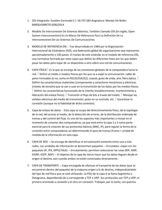 1. OSI Integrante: Itzadam Coronado C.I: 18.737.283 Asignatura: Manejo De Redes
BARQUISIMETO 0/06/2014
2. Modelo De Interconexión De Sistemas Abiertos, También Llamado OSI (En Inglés, Open
System Interconnection) Es Un Marco De Referencia Para La Definición De La
Interconexiones De Los Sistemas De Comunicaciones.
3. MODELO DE REFERENCIA OSI  Fue desarrollado en 1984 por la Organización
Internacional de Estándares (ISO), una federación global de organizaciones que representa
aproximadamente a 130 países. El núcleo de este estándar es el modelo de referencia OSI,
una normativa formada por siete capas que define las diferentes fases por las que deben
pasar los datos para viajar de un dispositivo a otro sobre una red de comunicaciones .
4. CAPA FÍSICA  Es la que se encarga de las conexiones globales de la computadora hacia la
red.  Definir el medio o medios físicos por los que va a viajar la comunicación: cable de
pares trenzados (o no, como en RS232/EIA232), coaxial, guías de onda, aire, fibra óptica. 
Definir las características materiales (componentes y conectores mecánicos) y eléctricas
(niveles de tensión) que se van a usar en la transmisión de los datos por los medios físicos.
 Definir las características funcionales de la interfaz (establecimiento, mantenimiento y
liberación del enlace físico).  Transmitir el flujo de bits a través del medio.  Manejar las
señales eléctricas del medio de transmisión, polos en un enchufe, etc.  Garantizar la
conexión (aunque no la fiabilidad de dicha conexión).
5. Capa de enlace de datos  Esta capa se ocupa del direccionamiento físico, de la topología
de la red, del acceso al medio, de la detección de errores, de la distribución ordenada de
tramas y del control del flujo. Es uno de los aspectos más importantes a revisar en el
momento de conectar dos computadoras, ya que está entre la capa 1 y 3 como parte
esencial para la creación de sus protocolos básicos (MAC, IP), para regular la forma de la
conexión entre computadoras así determinando el paso de tramas (trama = unidad de
medida de la información en esta capa.
6. CAPA DE RED  Se encarga de identificar el enrutamiento existente entre una o más
redes. Las unidades de información se denominan paquetes  Enrutables: viajan con los
paquetes (IP, IPX, APPLETALK)  Enrutamiento: permiten seleccionar las rutas (RIP, IGRP,
EIGRP, OSPF, BGP)  El objetivo de la capa de red es hacer que los datos lleguen desde el
origen al destino, aún cuando ambos no estén conectados directamente.
7. CAPA DE TRANSPORTE  Capa encargada de efectuar el transporte de los datos (que se
encuentran dentro del paquete) de la máquina origen a la de destino, independizándolo
del tipo de red física que se esté utilizando. La PDU de la capa 4 se llama Segmento o
Datagrama, dependiendo de si corresponde a TCP o UDP. Sus protocolos son TCP y UDP; el
primero orientado a conexión y el otro sin conexión. Trabajan, por lo tanto, con puertos
 