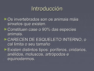 IntroducciónIntroducción
►Os invertebrados son os animais máisOs invertebrados son os animais máis
sinxelos que existen.sinxelos que existen.
►Constituen case o 90% das especiesConstituen case o 90% das especies
animais.animais.
►CARECEN DE ESQUELETO INTERNO, oCARECEN DE ESQUELETO INTERNO, o
cal limita o seu tamañocal limita o seu tamaño
►Existen distintos tipos: poríferos, cnidarios,Existen distintos tipos: poríferos, cnidarios,
anélidos, moluscos, artrópodos eanélidos, moluscos, artrópodos e
equinodermos.equinodermos.
 