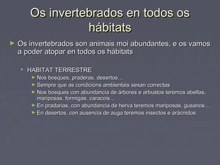 Os invertebrados en todos osOs invertebrados en todos os
hábitatshábitats
► Os invertebrados son animais moi abundantes, e os vamosOs invertebrados son animais moi abundantes, e os vamos
a poder atopar en todos os hábitatsa poder atopar en todos os hábitats
 HABITAT TERRESTREHABITAT TERRESTRE
► Nos bosques, praderas, desertos…Nos bosques, praderas, desertos…
► Sempre que as condicións ambientais sexan correctasSempre que as condicións ambientais sexan correctas
► Nos bosques con abundancia de árbores e arbustos teremos abellas,Nos bosques con abundancia de árbores e arbustos teremos abellas,
mariposas, formigas, caracois…mariposas, formigas, caracois…
► En pradarias, con abundancia de herva teremos mariposas, gusanos…En pradarias, con abundancia de herva teremos mariposas, gusanos…
► En desertos, con ausencia de auga teremos insectos e arácnidosEn desertos, con ausencia de auga teremos insectos e arácnidos
 