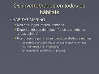 Os invertebrados en todos osOs invertebrados en todos os
hábitatshábitats
 HABITAT MARIÑOHABITAT MARIÑO
►Nos rios, lagos, mares, océanos…Nos rios, lagos, mares, océanos…
►Depende do tipo de augas (fortes correntes ouDepende do tipo de augas (fortes correntes ou
augas calmas)augas calmas)
►Nos océanos poderemos destacar distintas rexións:Nos océanos poderemos destacar distintas rexións:
 orilla (moluscos, pólipos, esponxas e equinodermos)orilla (moluscos, pólipos, esponxas e equinodermos)
 alta mar (medusas, crustáceos)alta mar (medusas, crustáceos)
 zona profunda (calamaras , polvos)zona profunda (calamaras , polvos)
 
