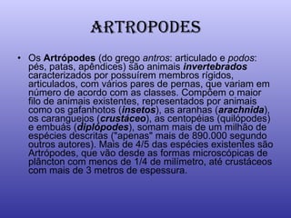 ARTROPODES Os  Artrópodes  (do grego  antros : articulado e  podos : pés, patas, apêndices) são animais  invertebrados  caracterizados por possuírem membros rígidos, articulados, com vários pares de pernas, que variam em número de acordo com as classes. Compõem o maior filo de animais existentes, representados por animais como os gafanhotos ( insetos ), as aranhas ( arachnida ), os caranguejos ( crustáceo ), as centopéias (quilópodes) e embuás ( diplópodes ), somam mais de um milhão de espécies descritas ("apenas" mais de 890.000 segundo outros autores). Mais de 4/5 das espécies existentes são Artrópodes, que vão desde as formas microscópicas de plâncton com menos de 1/4 de milímetro, até crustáceos com mais de 3 metros de espessura.  