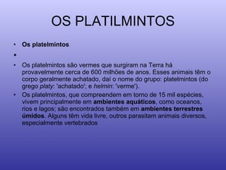 OS PLATILMINTOS Os platelmintos   Os platelmintos são vermes que surgiram na Terra há provavelmente cerca de 600 milhões de anos. Esses animais têm o corpo geralmente achatado, daí o nome do grupo: platelmintos (do grego  platy : 'achatado'; e  helmin : 'verme'). Os platelmintos, que compreendem em torno de 15 mil espécies, vivem principalmente em  ambientes aquáticos , como oceanos, rios e lagos; são encontrados também em  ambientes terrestres úmidos . Alguns têm vida livre, outros parasitam animais diversos, especialmente vertebrados 