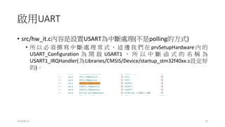 啟用UART
• src/hw_it.c內容是設置USART為中斷處理(不是polling的方式)
• 所 以 必 須 撰 寫 中 斷 處 理 常 式 ， 這 邊 我 們 在 prvSetupHardware 內 的
USART_Configuration 為 開 啟 USART1 ， 所 以 中 斷 函 式 的 名 稱 為
USART1_IRQHandler(為Libraries/CMSIS/Device/startup_stm32f40xx.s設定好
的)。
2014/8/13 10
 