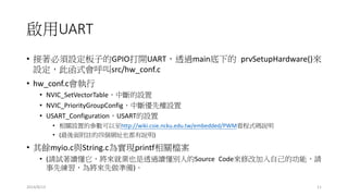 啟用UART
• 接著必須設定板子的GPIO打開UART，透過main底下的 prvSetupHardware()來
設定，此函式會呼叫src/hw_conf.c
• hw_conf.c會執行
• NVIC_SetVectorTable，中斷的設置
• NVIC_PriorityGroupConfig，中斷優先權設置
• USART_Configuration，USART的設置
• 相關設置的參數可以至http://wiki.csie.ncku.edu.tw/embedded/PWM看程式碼說明
• (最後面附註的四個網址也都有說明)
• 其餘myio.c與String.c為實現printf相關檔案
• (請試著讀懂它，將來就業也是透過讀懂別人的Source Code來修改加入自己的功能，請
事先練習，為將來先做準備)。
2014/8/13 11
 