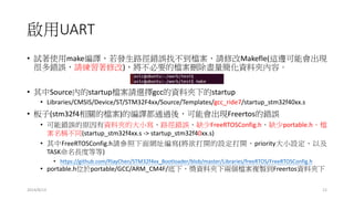 啟用UART
• 試著使用make編譯，若發生路徑錯誤找不到檔案，請修改Makefle(這邊可能會出現
很多錯誤，請練習著修改)，將不必要的檔案刪除盡量簡化資料夾內容。
• 其中Source內的startup檔案請選擇gcc的資料夾下的startup
• Libraries/CMSIS/Device/ST/STM32F4xx/Source/Templates/gcc_ride7/startup_stm32f40xx.s
• 板子(stm32f4相關的檔案)的編譯都通過後，可能會出現Freertos的錯誤
• 可能錯誤的原因有資料夾的大小寫、路徑錯誤、缺少FreeRTOSConfig.h、缺少portable.h、檔
案名稱不同(startup_stm32f4xx.s -> startup_stm32f40xx.s)
• 其中FreeRTOSConfig.h請參照下面網址編寫(將欲打開的設定打開、priority大小設定、以及
TASK命名長度等等)
• https://github.com/PJayChen/STM32f4xx_Bootloader/blob/master/Libraries/freeRTOS/FreeRTOSConfig.h
• portable.h位於portable/GCC/ARM_CM4F/底下，獎資料夾下兩個檔案複製到Freertos資料夾下
2014/8/13 12
 